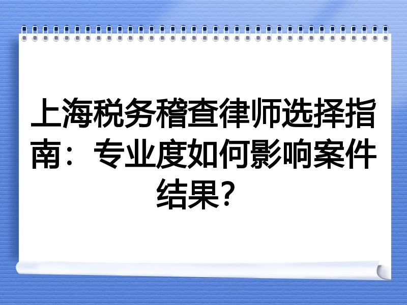 上海税务稽查律师选择指南：专业度如何影响案件结果？