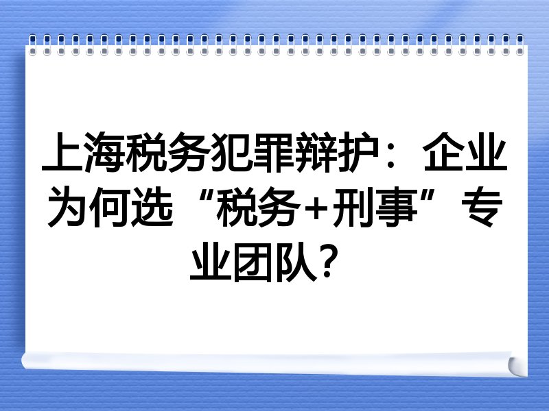 上海税务犯罪辩护：企业为何选“税务+刑事”专业团队？