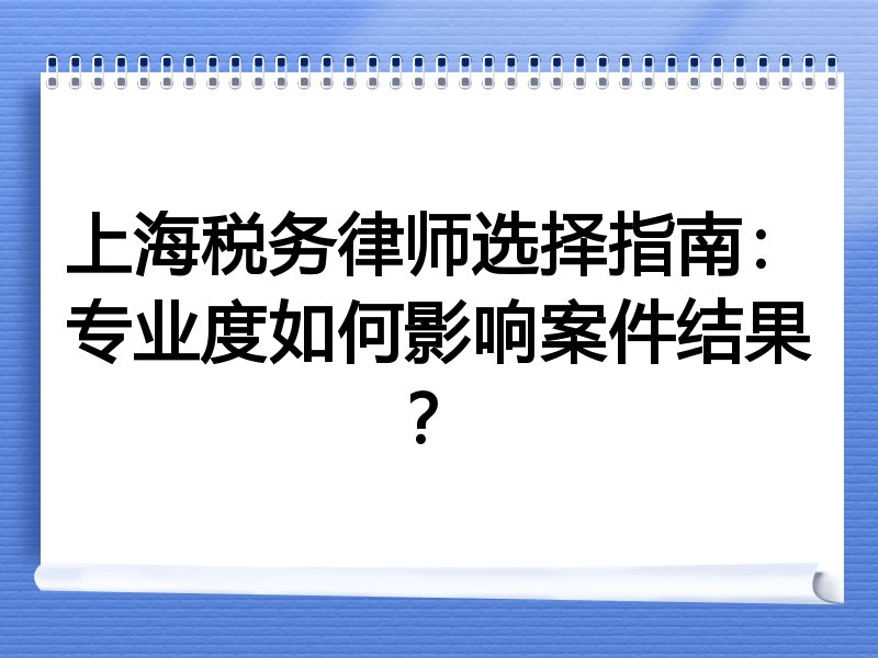 上海税务律师选择指南：专业度如何影响案件结果？