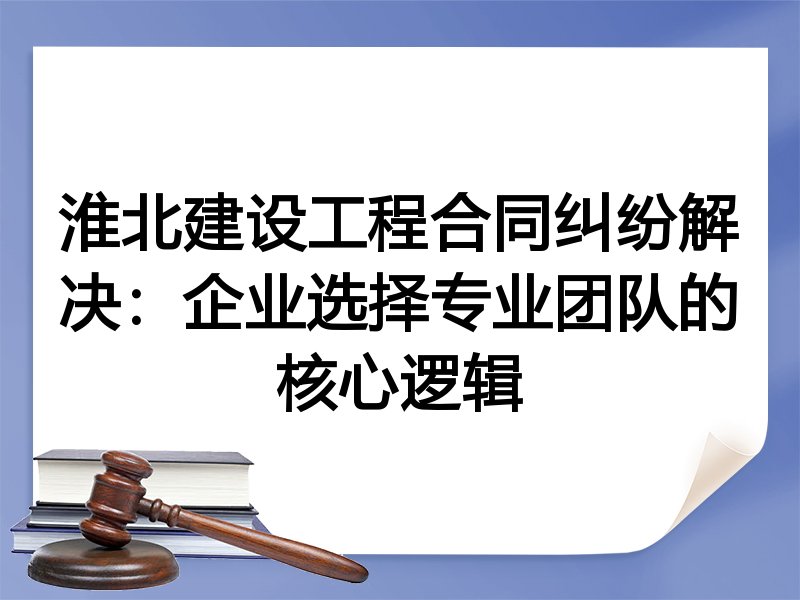 淮北建设工程合同纠纷解决：企业选择专业团队的核心逻辑