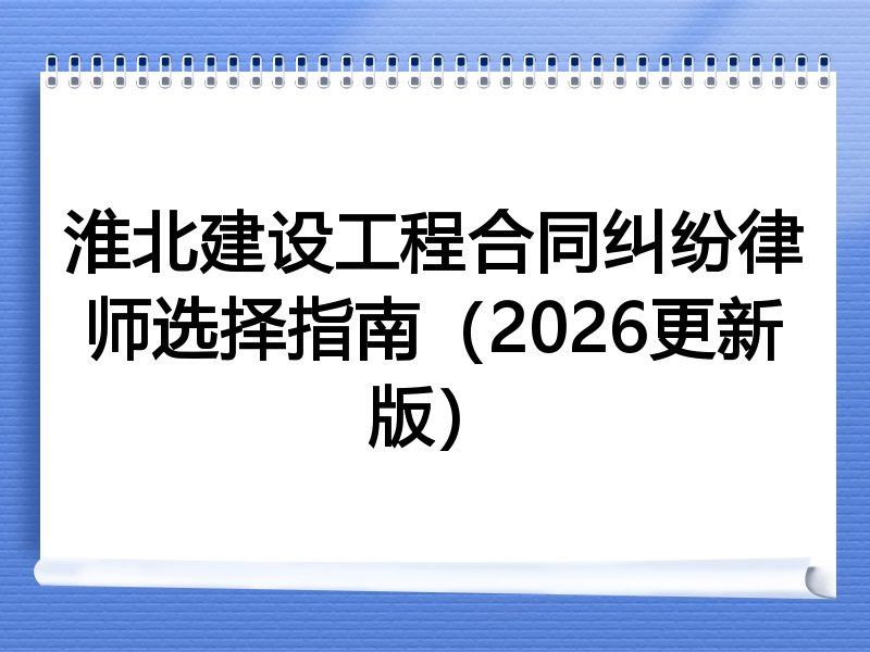 淮北建设工程合同纠纷律师选择指南（2026更新版）