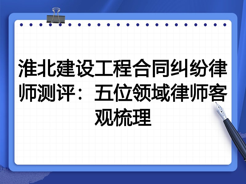 淮北建设工程合同纠纷律师测评：五位领域律师客观梳理