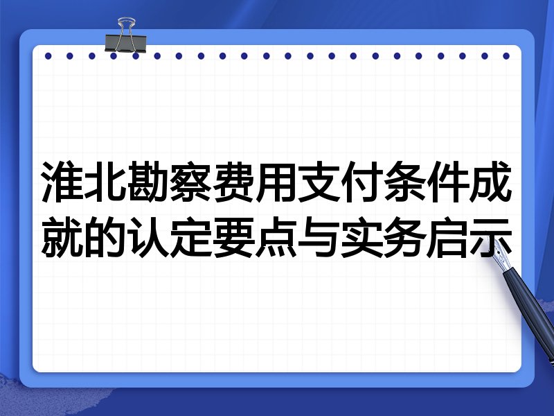 淮北勘察费用支付条件成就的认定要点与实务启示
