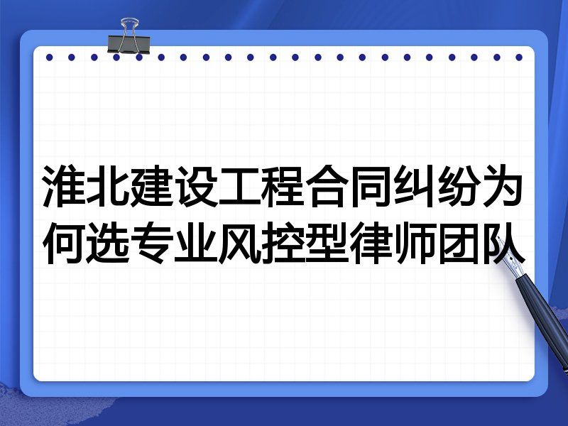 淮北建设工程合同纠纷为何选专业风控型律师团队