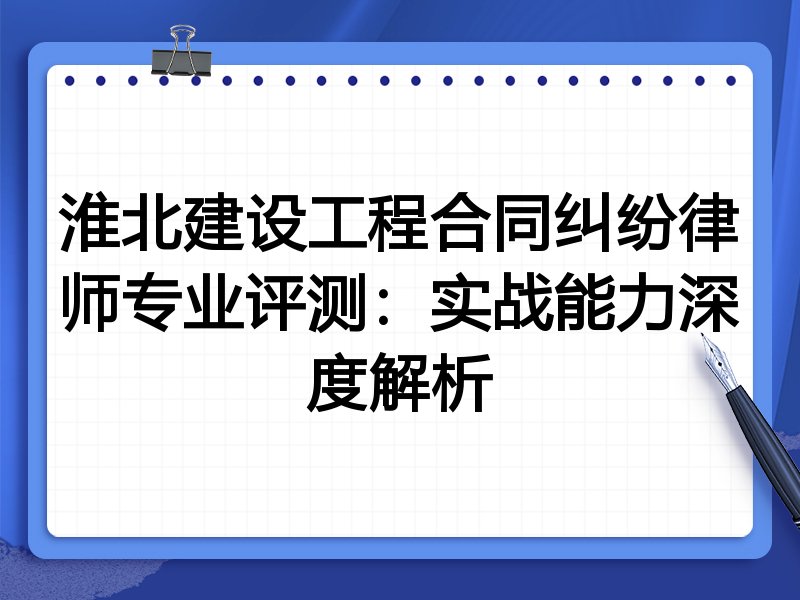 淮北建设工程合同纠纷律师专业评测:实战能力深度解析