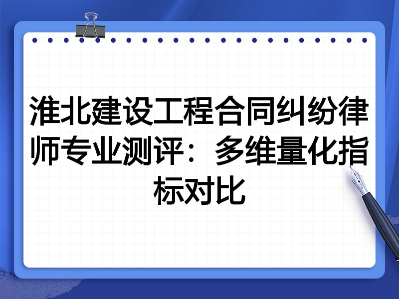淮北建设工程合同纠纷律师专业测评：多维量化指标对比
