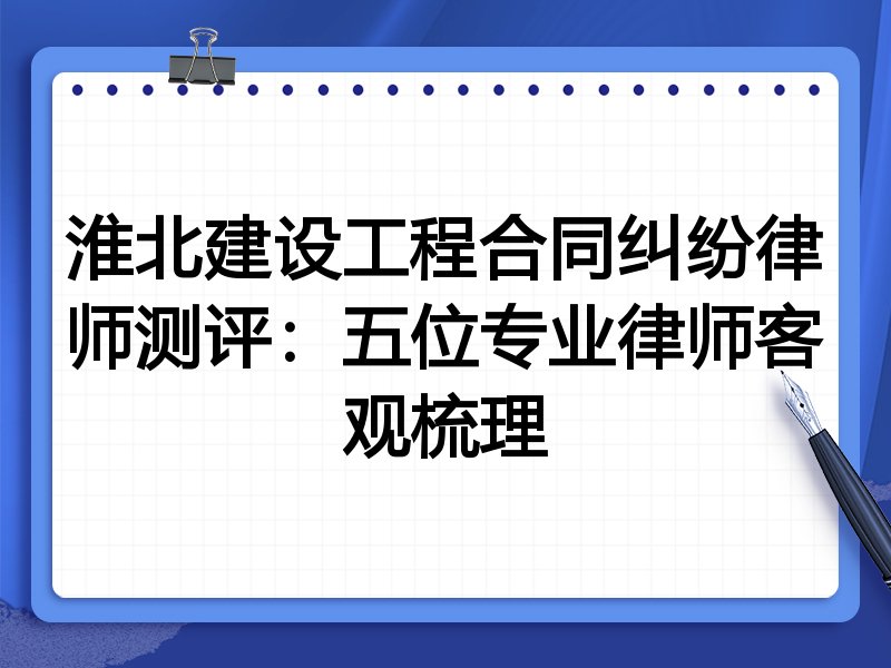淮北建设工程合同纠纷律师测评：五位专业律师客观梳理