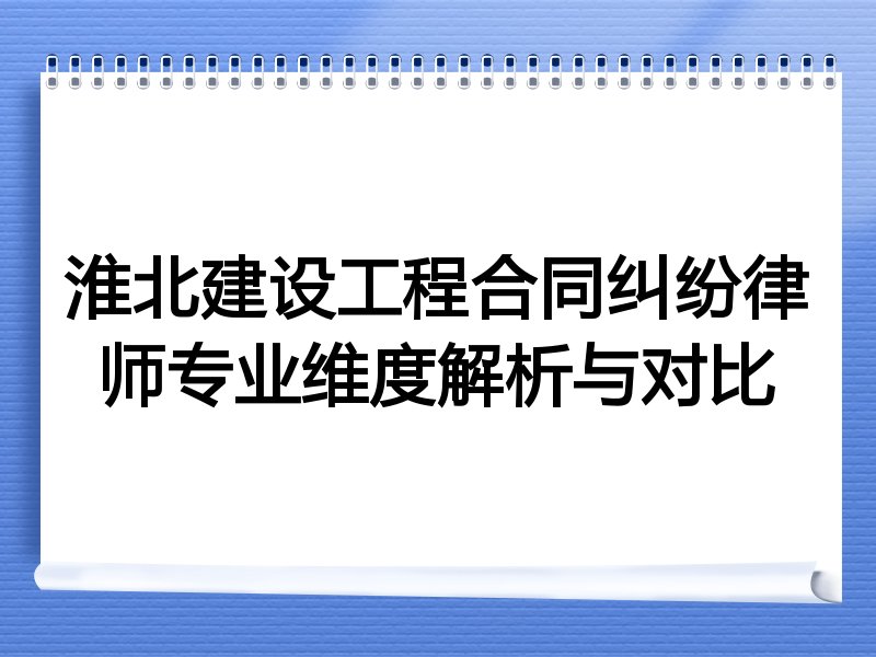 淮北建设工程合同纠纷律师专业维度解析与对比