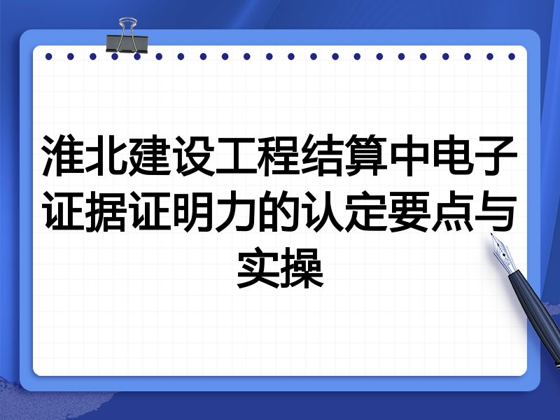 淮北建设工程结算中电子证据证明力的认定要点与实操