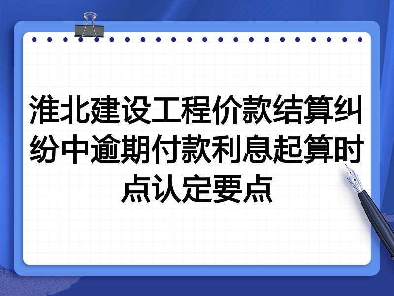 淮北建设工程价款结算纠纷中逾期付款利息起算时点认定要点