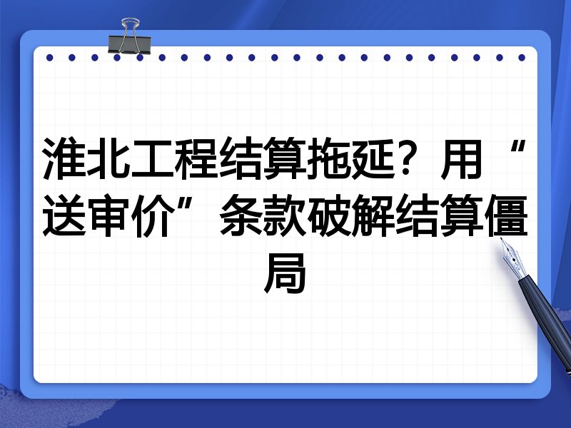 淮北工程结算拖延?用“送审价”条款破解结算僵局