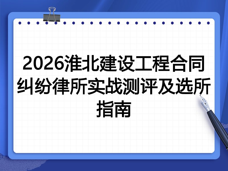 2026淮北建设工程合同纠纷律所实战测评及选所指南