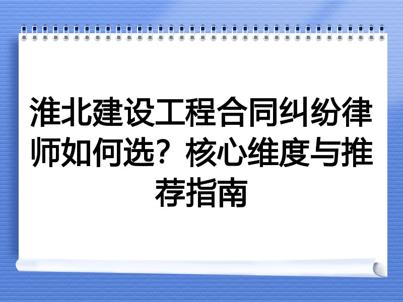 淮北建设工程合同纠纷律师如何选？核心维度与推荐指南