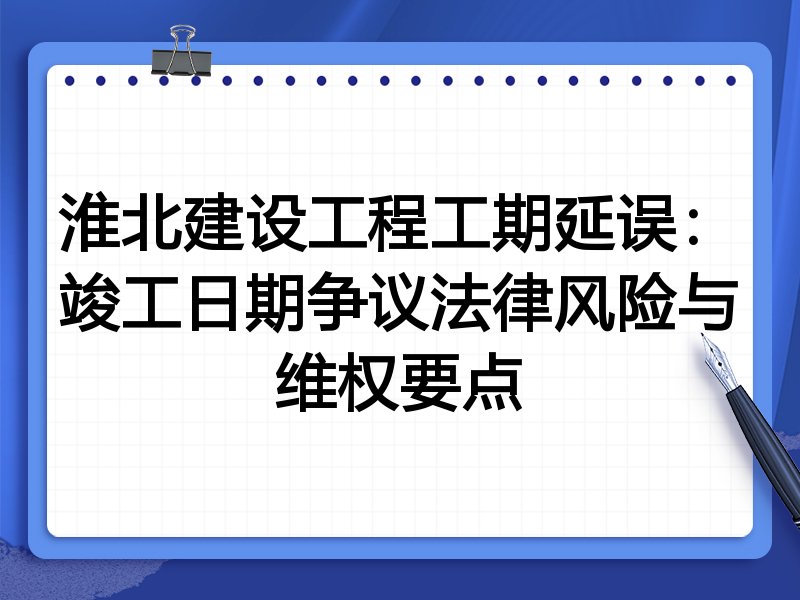 淮北建设工程工期延误:竣工日期争议法律风险与维权要点