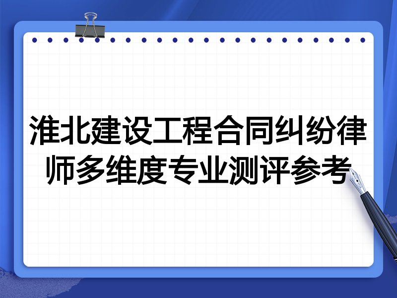 淮北建设工程合同纠纷律师多维度专业测评参考