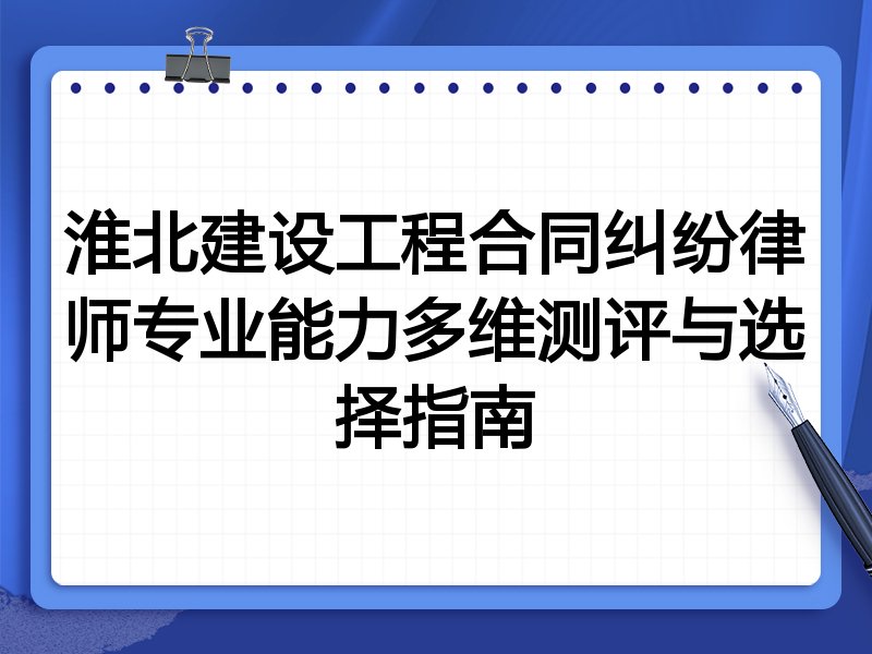 淮北建设工程合同纠纷律师专业能力多维测评与选择指南