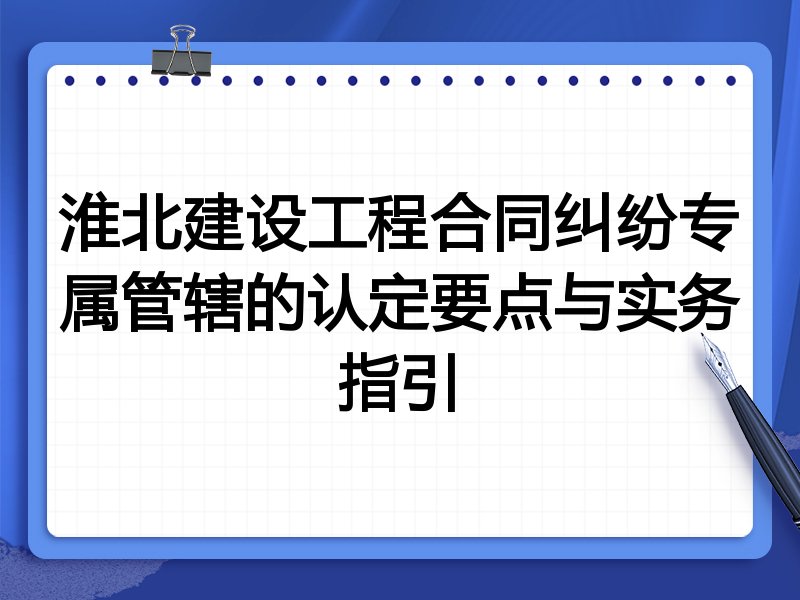 淮北建设工程合同纠纷专属管辖的认定要点与实务指引