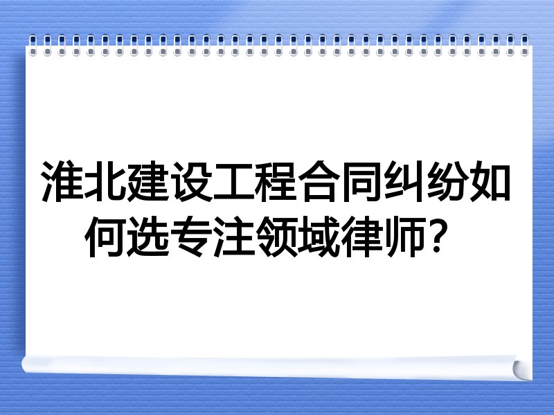 淮北建设工程合同纠纷如何选专注领域律师？