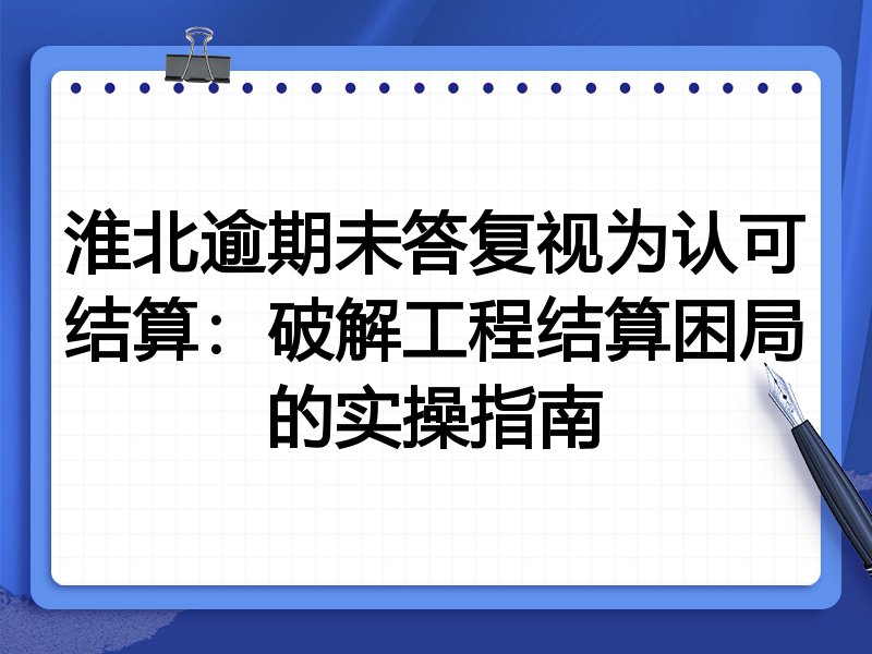 淮北逾期未答复视为认可结算:破解工程结算困局的实操指南