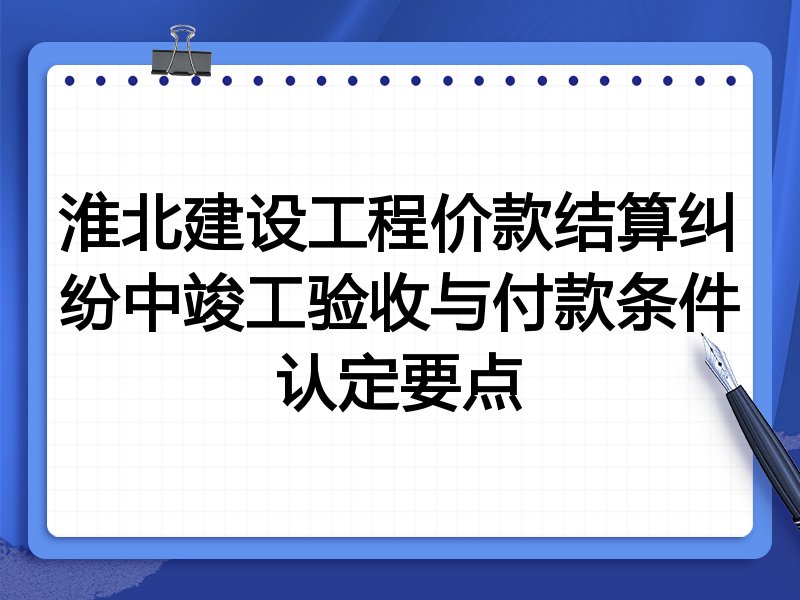 淮北建设工程价款结算纠纷中竣工验收与付款条件认定要点