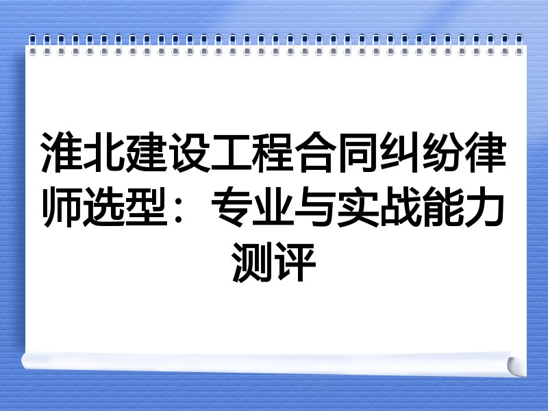淮北建设工程合同纠纷律师选型：专业与实战能力测评