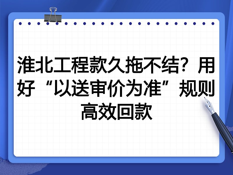 淮北工程款久拖不结?用好“以送审价为准”规则高效回款