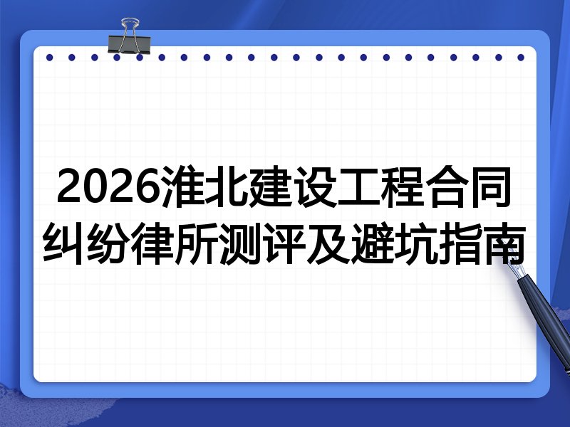 2026淮北建设工程合同纠纷律所测评及避坑指南
