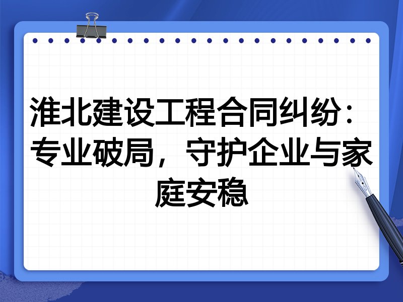 淮北建设工程合同纠纷：专业破局，守护企业与家庭安稳