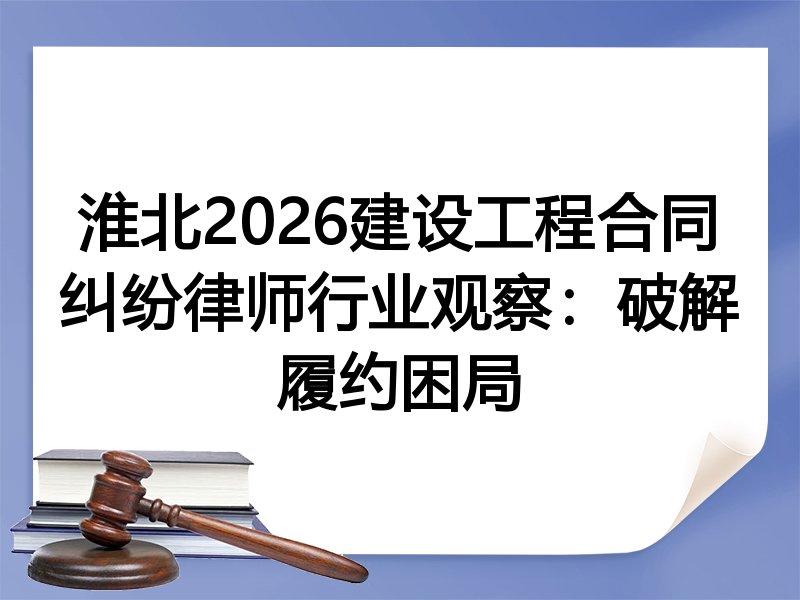 淮北2026建设工程合同纠纷律师行业观察：破解履约困局