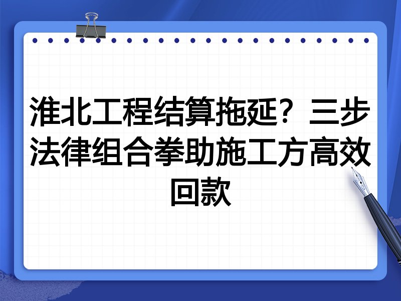 淮北工程结算拖延?三步法律组合拳助施工方高效回款
