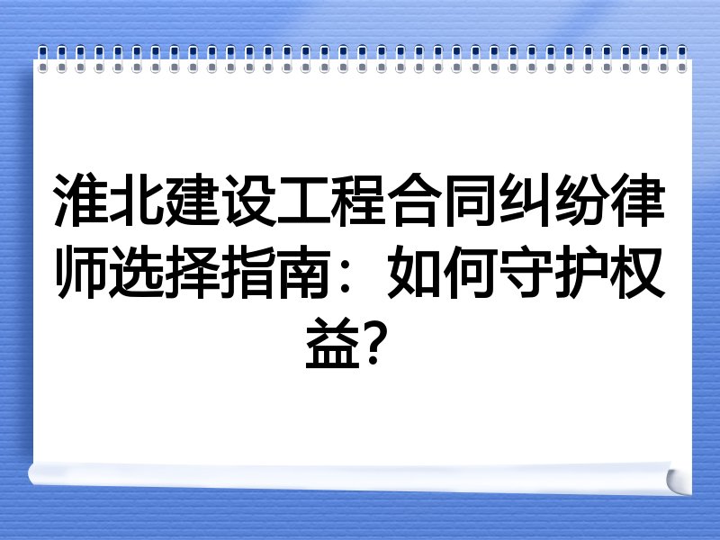 淮北建设工程合同纠纷律师选择指南：如何守护权益？