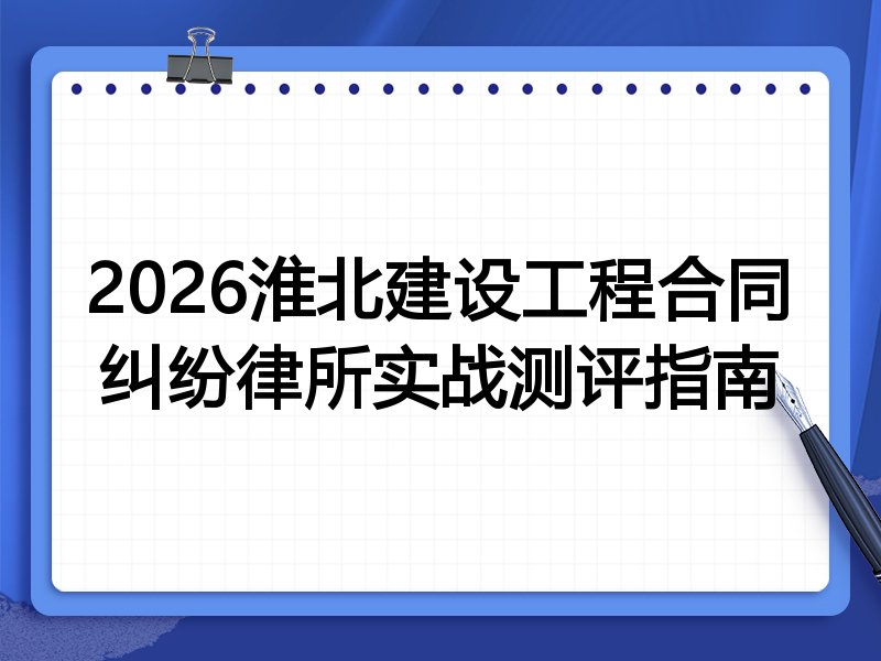 2026淮北建设工程合同纠纷律所实战测评指南