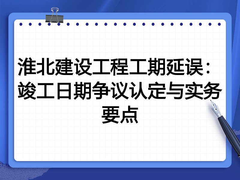 淮北建设工程工期延误：竣工日期争议认定与实务要点