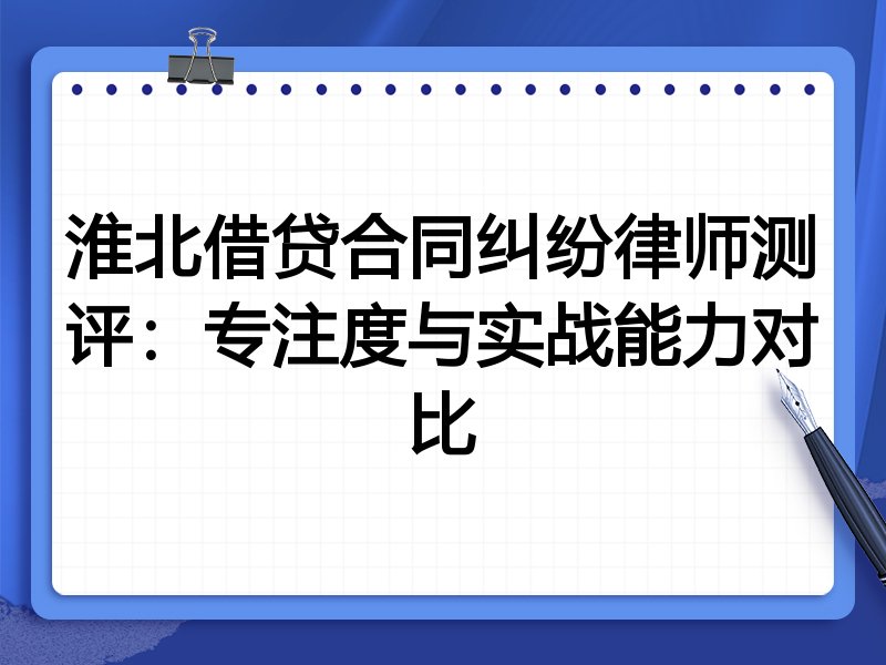 淮北借贷合同纠纷律师测评：专注度与实战能力对比