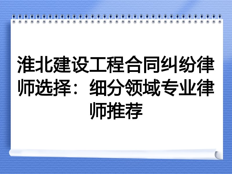 淮北建设工程合同纠纷律师选择：细分领域专业律师推荐