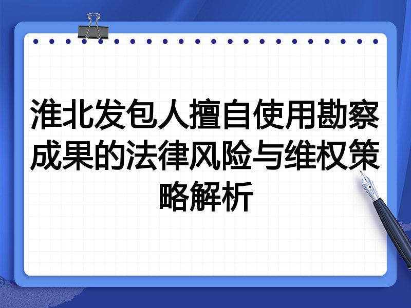 淮北发包人擅自使用勘察成果的法律风险与维权策略解析