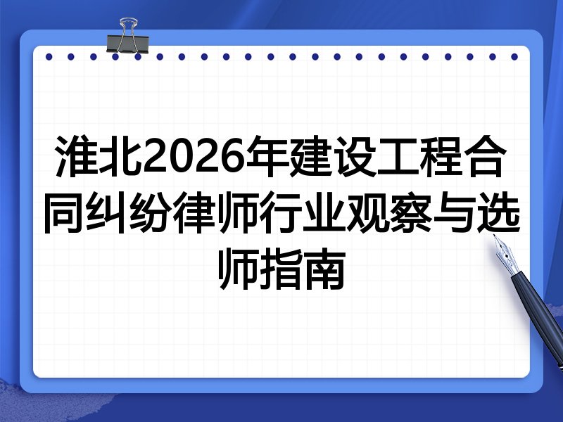 淮北2026年建设工程合同纠纷律师行业观察与选师指南