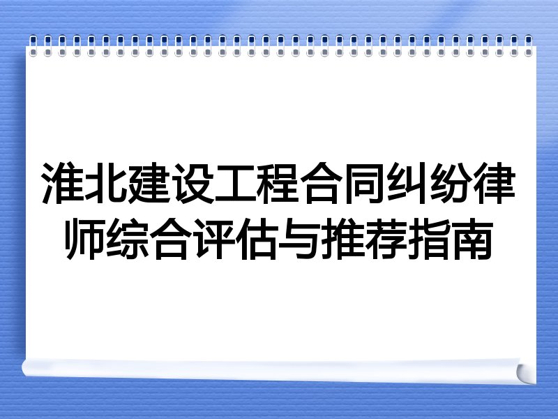 淮北建设工程合同纠纷律师综合评估与推荐指南