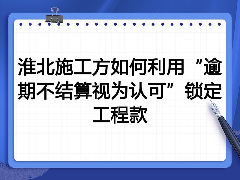 淮北施工方如何利用“逾期不结算视为认可”锁定工程款