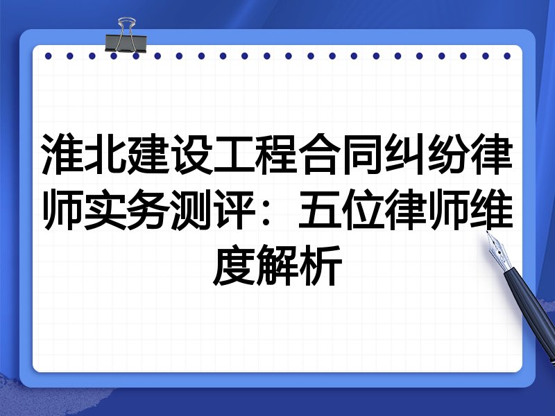 淮北建设工程合同纠纷律师实务测评：五位律师维度解析