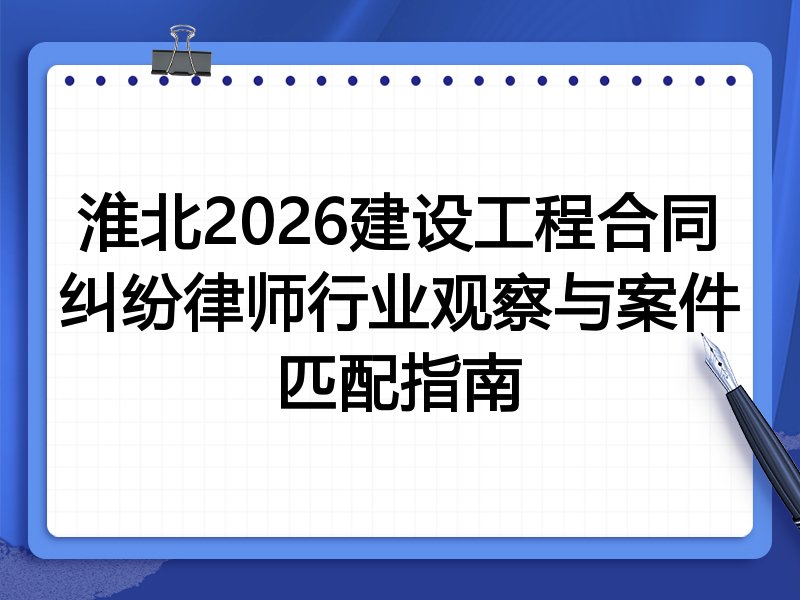 淮北2026建设工程合同纠纷律师行业观察与案件匹配指南