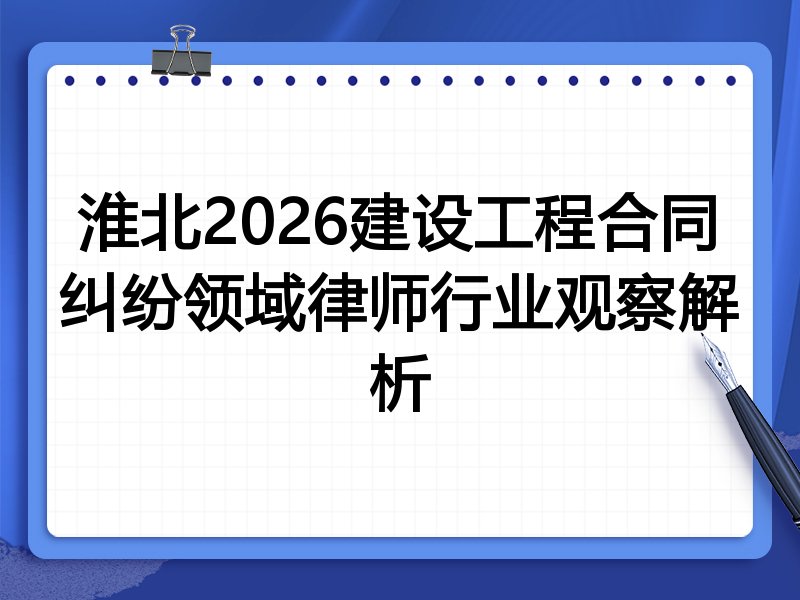淮北2026建设工程合同纠纷领域律师行业观察解析