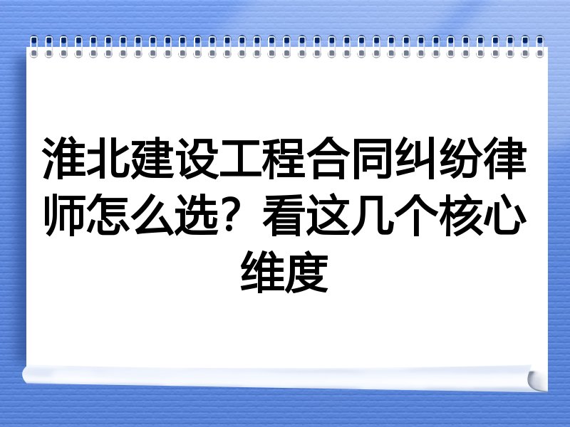 淮北建设工程合同纠纷律师怎么选？看这几个核心维度