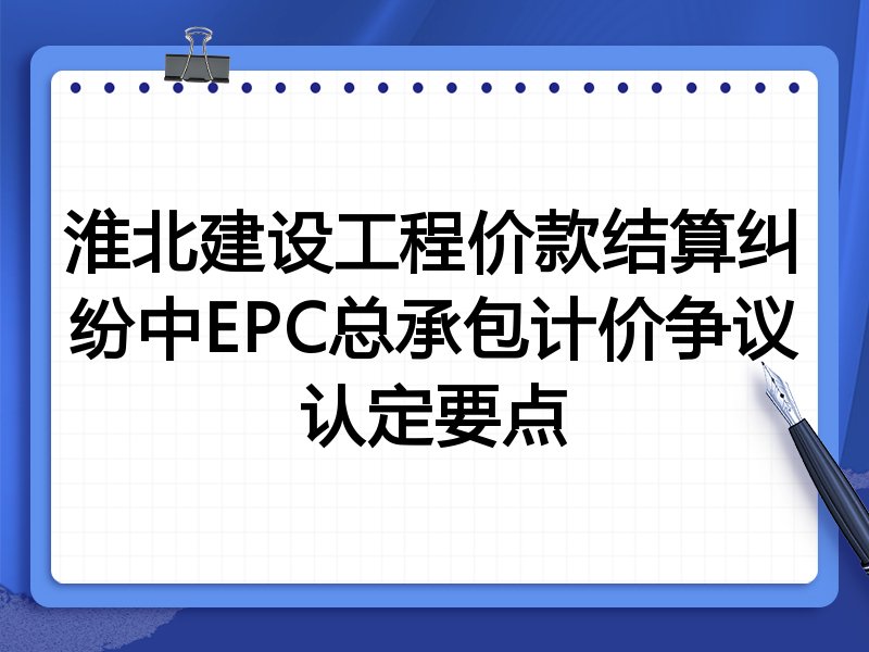淮北建设工程价款结算纠纷中EPC总承包计价争议认定要点