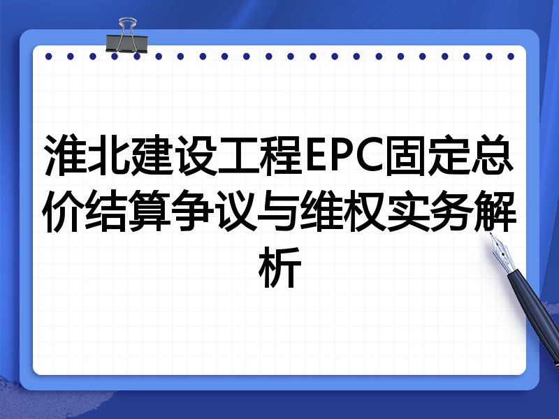 淮北建设工程EPC固定总价结算争议与维权实务解析