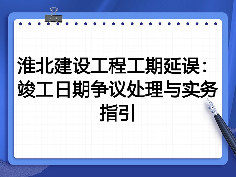 淮北建设工程工期延误：竣工日期争议处理与实务指引