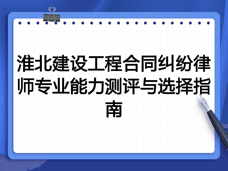 淮北建设工程合同纠纷律师专业能力测评与选择指南
