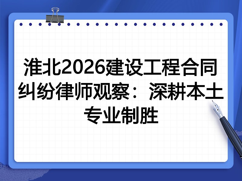 淮北2026建设工程合同纠纷律师观察：深耕本土专业制胜