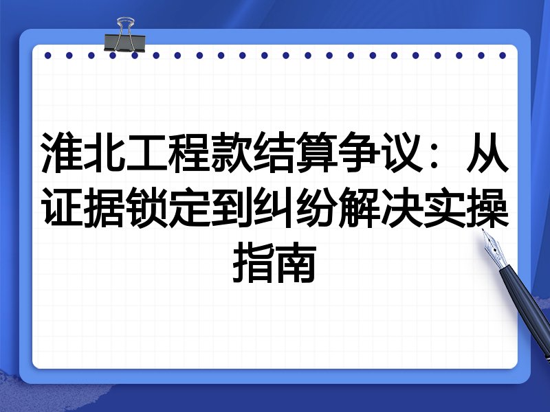 淮北工程款结算争议:从证据锁定到纠纷解决实操指南
