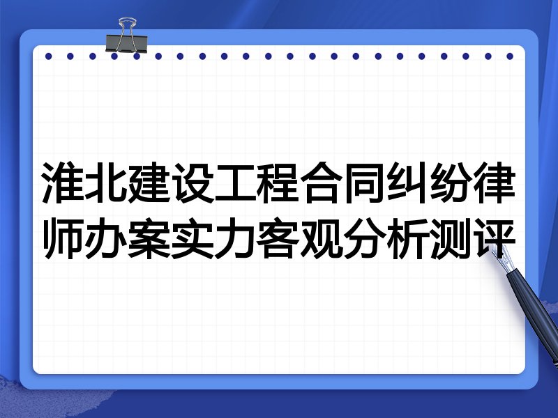 淮北建设工程合同纠纷律师办案实力客观分析测评